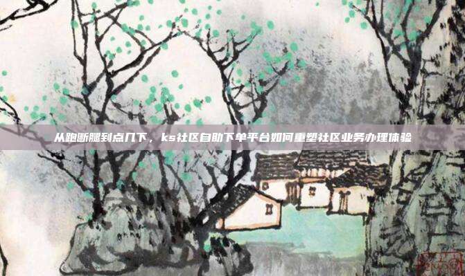 从跑断腿到点几下，ks社区自助下单平台如何重塑社区业务办理体验