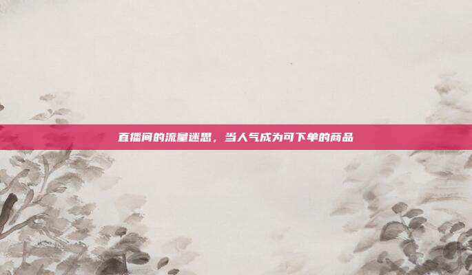 直播间的流量迷思，当人气成为可下单的商品