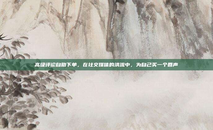 高级评论自助下单，在社交媒体的洪流中，为自己买一个回声