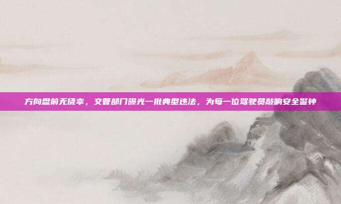 方向盘前无侥幸，交管部门曝光一批典型违法，为每一位驾驶员敲响安全警钟