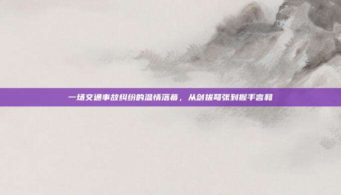 一场交通事故纠纷的温情落幕，从剑拔弩张到握手言和