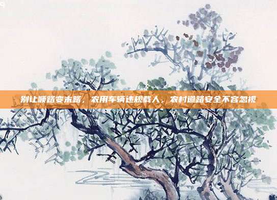 别让顺路变末路，农用车辆违规载人，农村道路安全不容忽视