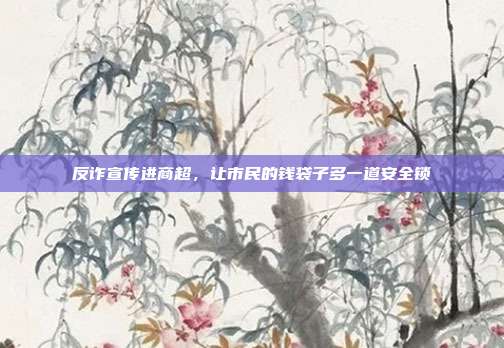反诈宣传进商超，让市民的钱袋子多一道安全锁