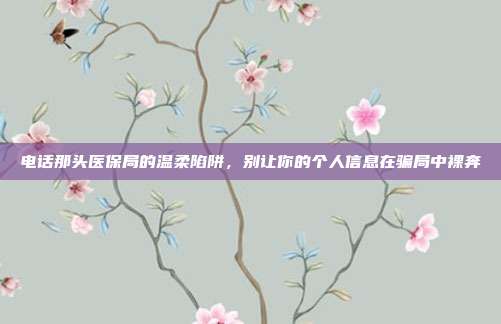电话那头医保局的温柔陷阱，别让你的个人信息在骗局中裸奔