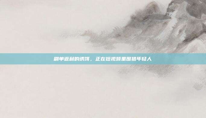 刷单返利的诱饵，正在短视频里围猎年轻人