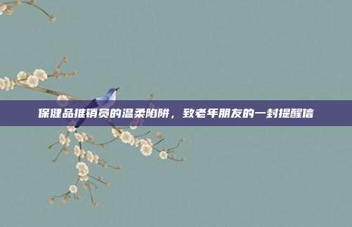 保健品推销员的温柔陷阱，致老年朋友的一封提醒信