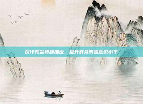 反诈预警持续推送，提升群众防骗意识水平