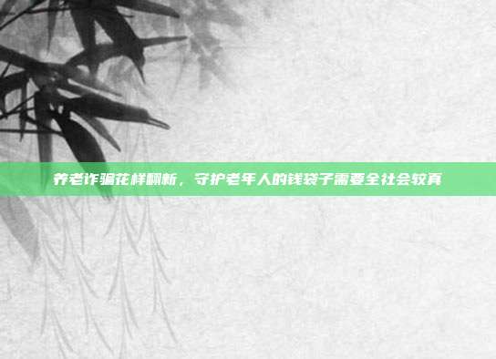 养老诈骗花样翻新，守护老年人的钱袋子需要全社会较真