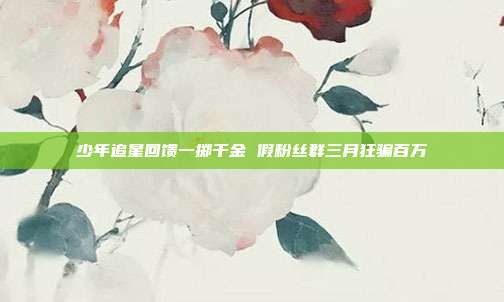 少年追星回馈一掷千金 假粉丝群三月狂骗百万