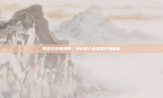 网恋交友需谨慎，小心陷入杀猪盘诈骗圈套