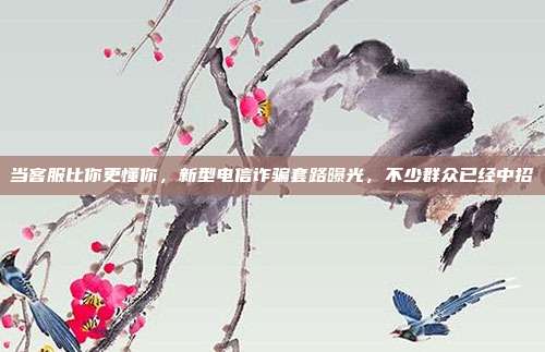 当客服比你更懂你，新型电信诈骗套路曝光，不少群众已经中招