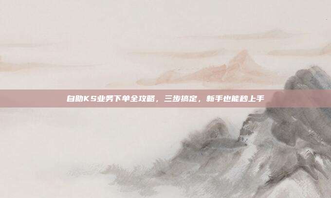 自助KS业务下单全攻略，三步搞定，新手也能秒上手