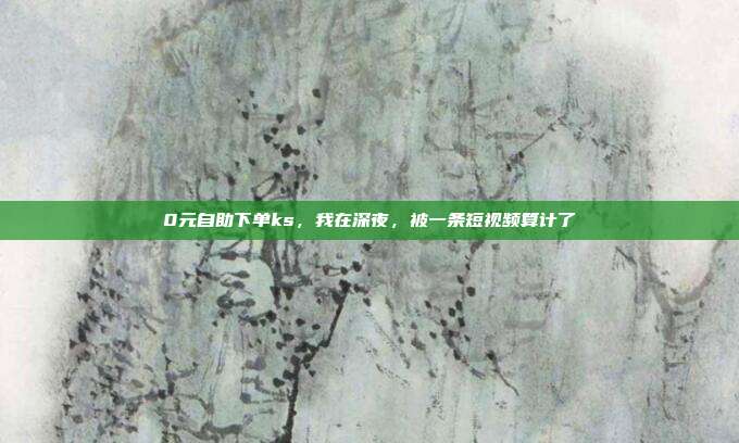 0元自助下单ks，我在深夜，被一条短视频算计了