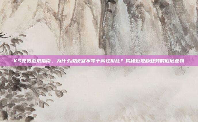 KS充赞避坑指南，为什么说便宜不等于高性价比？揭秘短视频业务的底层逻辑