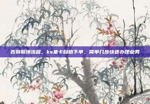 告别繁琐流程，ks集卡自助下单，简单几步快速办理业务