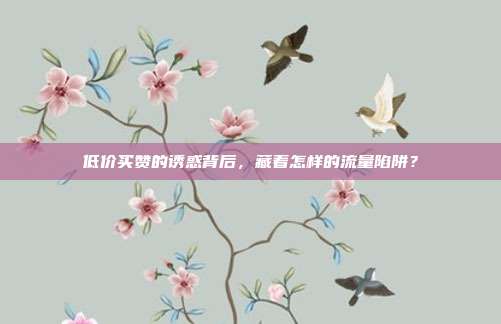 低价买赞的诱惑背后，藏着怎样的流量陷阱？