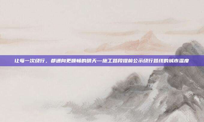 让每一次绕行，都通向更顺畅的明天—施工路段提前公示绕行路线的城市温度