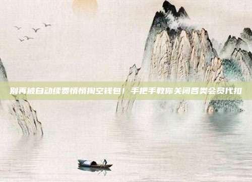 别再被自动续费悄悄掏空钱包！手把手教你关闭各类会员代扣