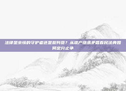 法律是亲情的守护者还是裁判员？从遗产继承矛盾看民法典如何定分止争