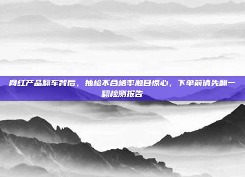 网红产品翻车背后，抽检不合格率触目惊心，下单前请先翻一翻检测报告