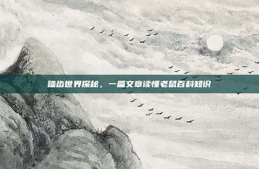 啮齿世界探秘，一篇文章读懂老鼠百科知识