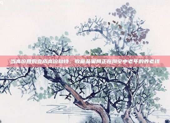 当高价回购变成高价劫持，收藏品骗局正在掏空中老年的养老钱