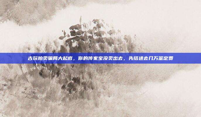 古玩拍卖骗局大起底，你的传家宝没卖出去，先搭进去几万鉴定费