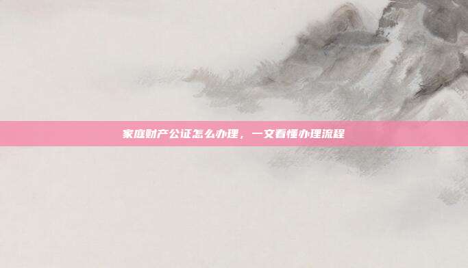 家庭财产公证怎么办理，一文看懂办理流程
