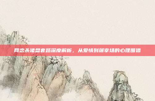 网恋杀猪盘套路深度解析，从爱情到屠宰场的心理围猎