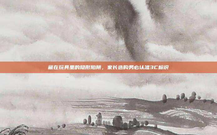 藏在玩具里的隐形陷阱，家长选购务必认准3C标识