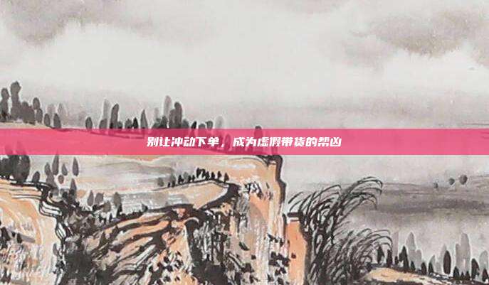 别让冲动下单，成为虚假带货的帮凶