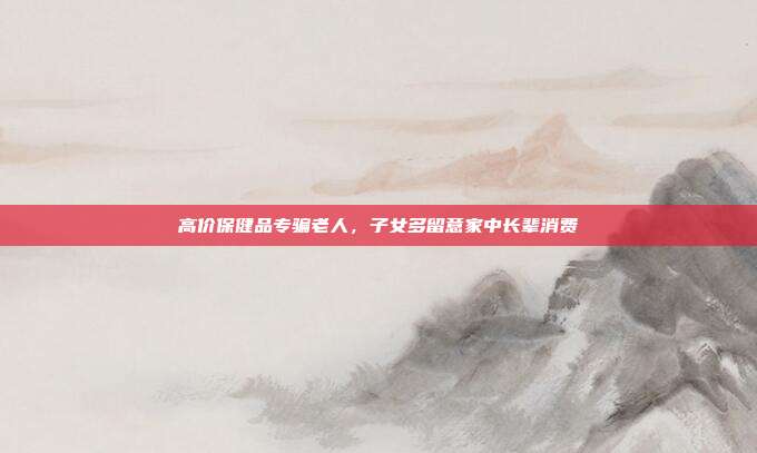 高价保健品专骗老人，子女多留意家中长辈消费