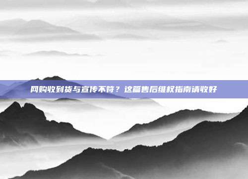 网购收到货与宣传不符？这篇售后维权指南请收好