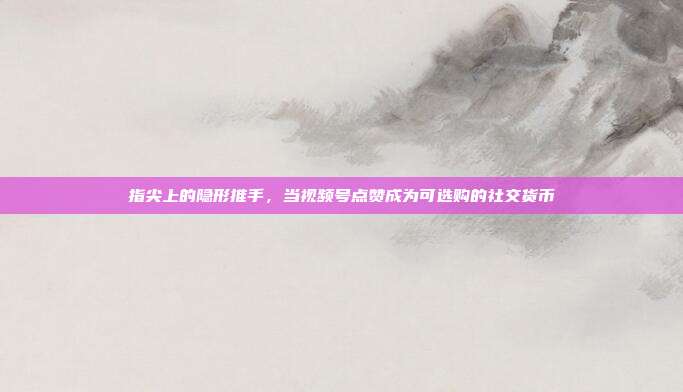 指尖上的隐形推手，当视频号点赞成为可选购的社交货币