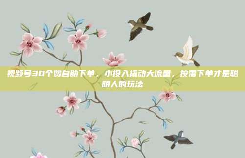 视频号30个赞自助下单，小投入撬动大流量，按需下单才是聪明人的玩法