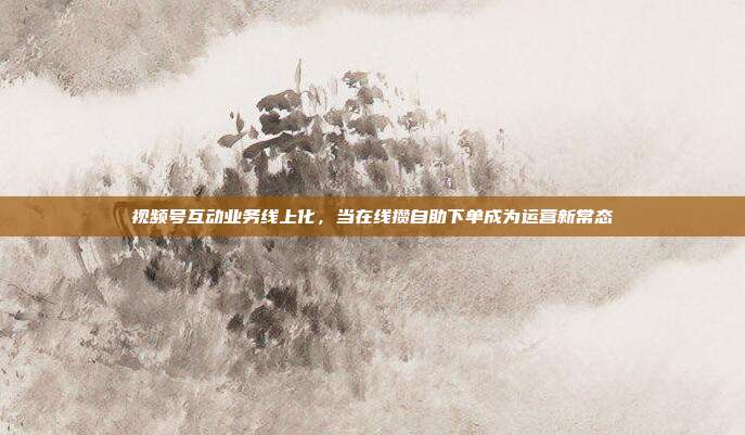视频号互动业务线上化，当在线攒自助下单成为运营新常态