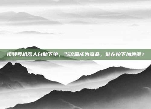 视频号机器人自助下单，当流量成为商品，谁在按下加速键？