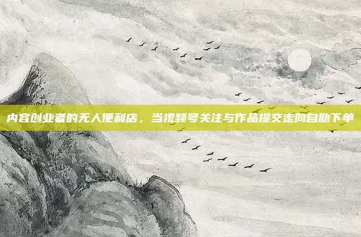 内容创业者的无人便利店，当视频号关注与作品提交走向自助下单