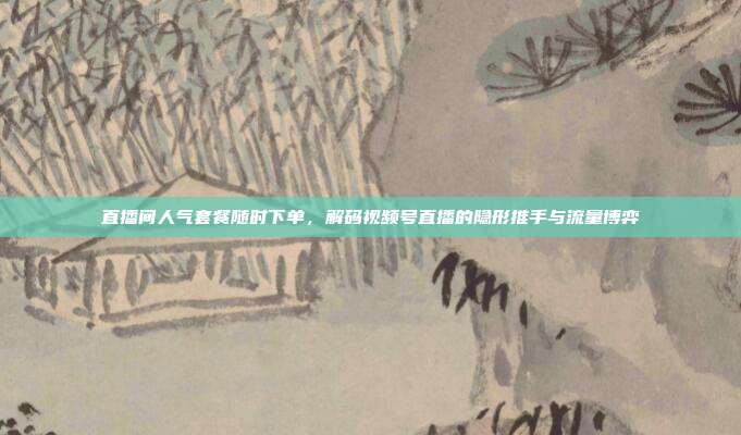 直播间人气套餐随时下单，解码视频号直播的隐形推手与流量博弈