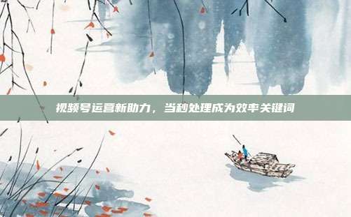 视频号运营新助力，当秒处理成为效率关键词