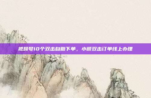视频号10个双击自助下单，小额双击订单线上办理