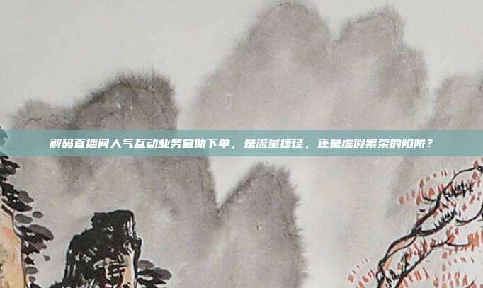 解码直播间人气互动业务自助下单，是流量捷径，还是虚假繁荣的陷阱？