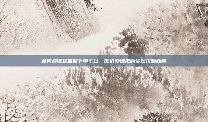 全网最便宜自助下单平台,低价办理视频号短视频业务