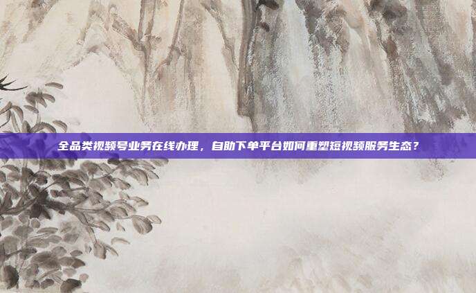 全品类视频号业务在线办理，自助下单平台如何重塑短视频服务生态？