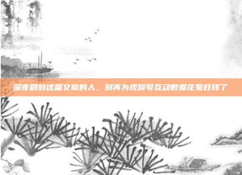 深夜刷到这篇文章的人，别再为视频号互动数据花冤枉钱了
