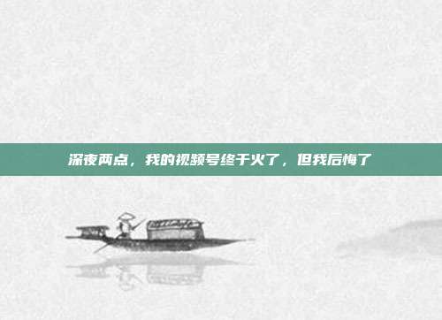 深夜两点，我的视频号终于火了，但我后悔了