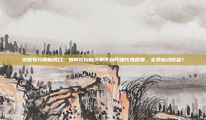 视频号分销新风口，如何在自助下单平台开通代理权限，实现被动收益？
