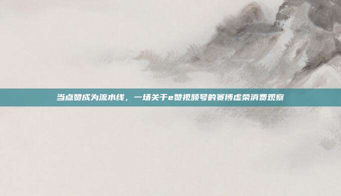 当点赞成为流水线,一场关于e赞视频号的赛博虚荣消费观察