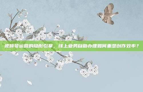 视频号运营的隐形引擎，线上业务自助办理如何重塑创作效率？