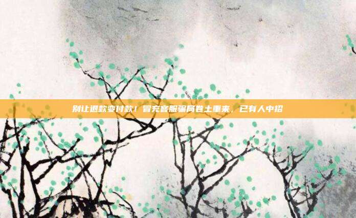 别让退款变付款！冒充客服骗局卷土重来，已有人中招